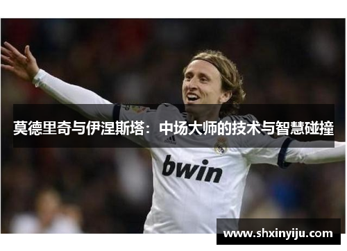 莫德里奇与伊涅斯塔：中场大师的技术与智慧碰撞