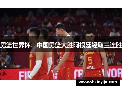 男篮世界杯：中国男篮大胜阿根廷轻取三连胜