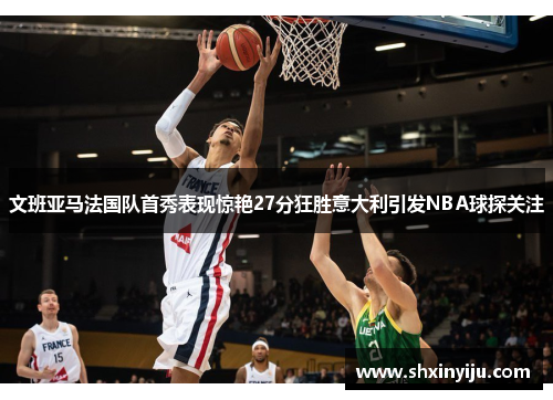 文班亚马法国队首秀表现惊艳27分狂胜意大利引发NBA球探关注